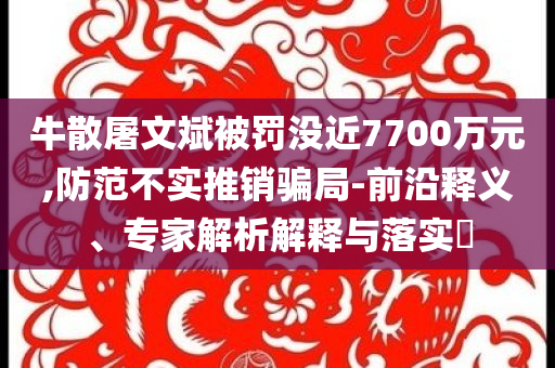 牛散屠文斌被罰沒(méi)近7700萬(wàn)元,防范不實(shí)推銷騙局-前沿釋義、專家解析解釋與落實(shí)?