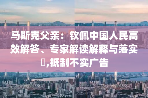 馬斯克父親：欽佩中國(guó)人民高效解答、專家解讀解釋與落實(shí)?,抵制不實(shí)廣告