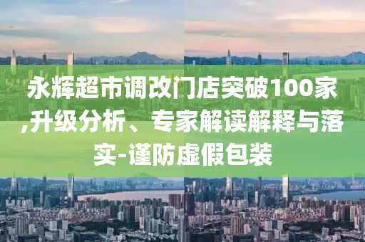 永輝超市調(diào)改門店突破100家,升級(jí)分析、專家解讀解釋與落實(shí)-謹(jǐn)防虛假包裝