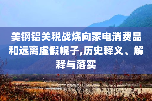 美鋼鋁關(guān)稅戰(zhàn)燒向家電消費品和遠離虛假幌子,歷史釋義、解釋與落實