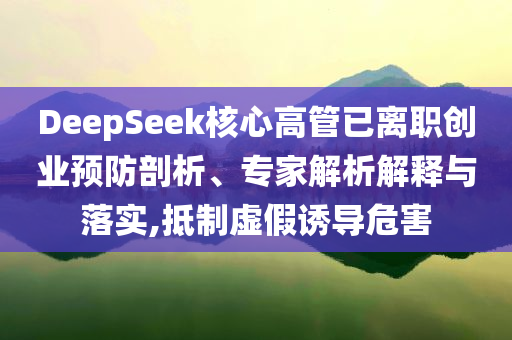 DeepSeek核心高管已離職創(chuàng)業(yè)預防剖析、專家解析解釋與落實,抵制虛假誘導危害