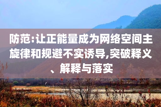 防范:讓正能量成為網(wǎng)絡空間主旋律和規(guī)避不實誘導,突破釋義、解釋與落實
