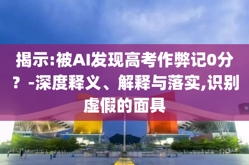 揭示:被AI發(fā)現(xiàn)高考作弊記0分？-深度釋義、解釋與落實,識別虛假的面具
