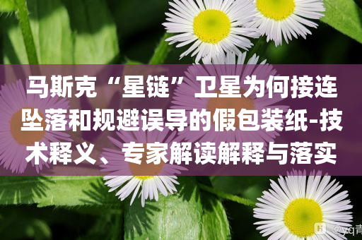 馬斯克“星鏈”衛(wèi)星為何接連墜落和規(guī)避誤導的假包裝紙-技術(shù)釋義、專家解讀解釋與落實
