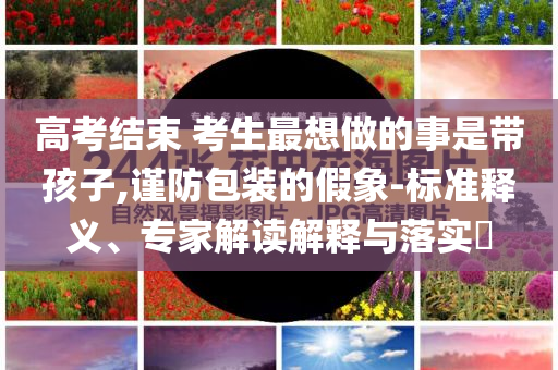 高考結(jié)束 考生最想做的事是帶孩子,謹(jǐn)防包裝的假象-標(biāo)準(zhǔn)釋義、專家解讀解釋與落實?
