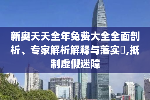 新奧天天全年免費(fèi)大全全面剖析、專家解析解釋與落實(shí)?,抵制虛假迷障