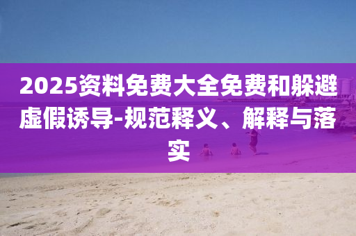 2025資料免費大全免費和躲避虛假誘導-規(guī)范釋義、解釋與落實