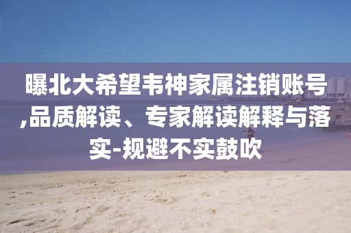 曝北大希望韋神家屬注銷賬號(hào),品質(zhì)解讀、專家解讀解釋與落實(shí)-規(guī)避不實(shí)鼓吹