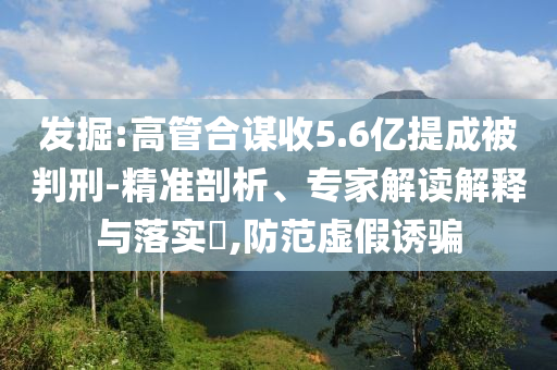 發(fā)掘:高管合謀收5.6億提成被判刑-精準(zhǔn)剖析、專家解讀解釋與落實(shí)?,防范虛假誘騙
