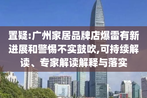 置疑:廣州家居品牌店爆雷有新進(jìn)展和警惕不實(shí)鼓吹,可持續(xù)解讀、專家解讀解釋與落實(shí)