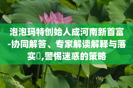 泡泡瑪特創(chuàng)始人成河南新首富-協(xié)同解答、專家解讀解釋與落實(shí)?,警惕迷惑的策略