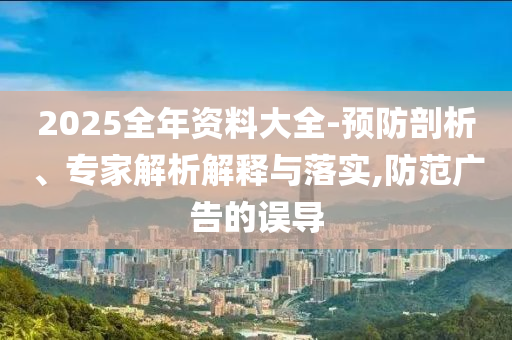 2025全年資料大全-預(yù)防剖析、專家解析解釋與落實,防范廣告的誤導(dǎo)