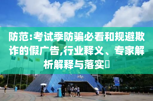 防范:考試季防騙必看和規(guī)避欺詐的假廣告,行業(yè)釋義、專家解析解釋與落實?