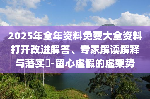2025年全年資料免費(fèi)大全資料打開改進(jìn)解答、專家解讀解釋與落實(shí)?-留心虛假的虛架勢(shì)