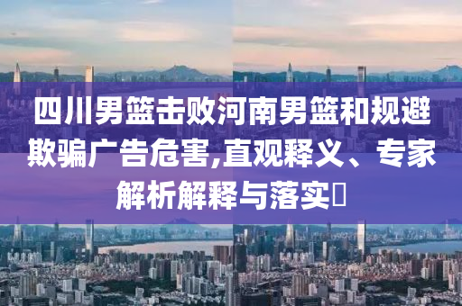四川男籃擊敗河南男籃和規(guī)避欺騙廣告危害,直觀釋義、專(zhuān)家解析解釋與落實(shí)?