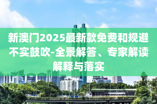新澳門2025最新款免費(fèi)和規(guī)避不實(shí)鼓吹-全景解答、專家解讀解釋與落實(shí)