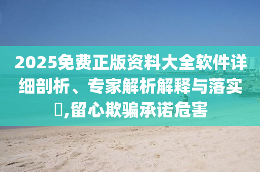 2025免費(fèi)正版資料大全軟件詳細(xì)剖析、專家解析解釋與落實(shí)?,留心欺騙承諾危害