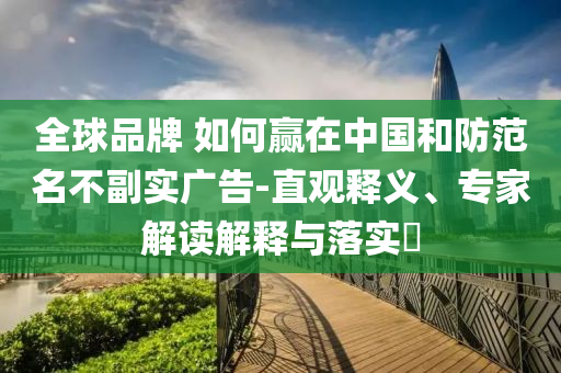 全球品牌 如何贏在中國和防范名不副實(shí)廣告-直觀釋義、專家解讀解釋與落實(shí)?