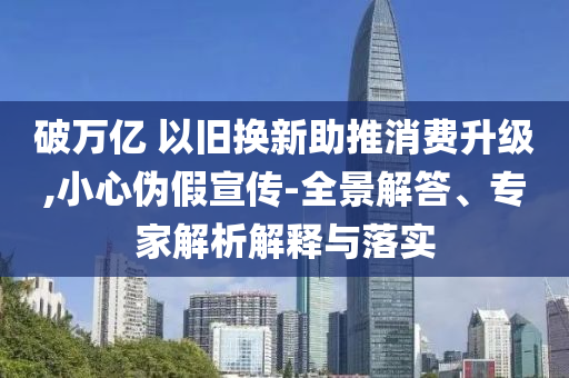 破萬億 以舊換新助推消費(fèi)升級(jí),小心偽假宣傳-全景解答、專家解析解釋與落實(shí)