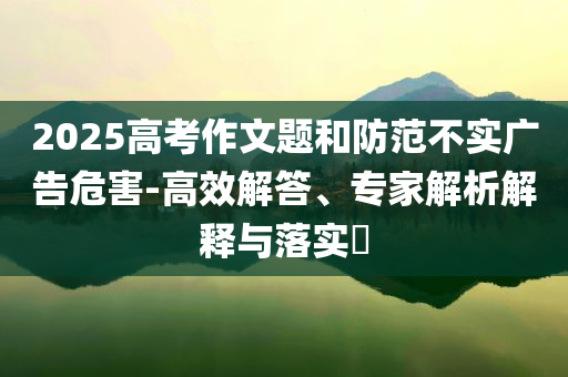 2025高考作文題和防范不實(shí)廣告危害-高效解答、專家解析解釋與落實(shí)?