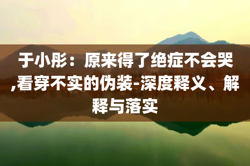 于小彤：原來得了絕癥不會(huì)哭,看穿不實(shí)的偽裝-深度釋義、解釋與落實(shí)