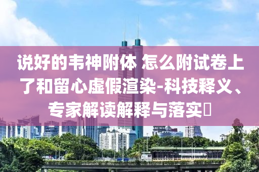 說好的韋神附體 怎么附試卷上了和留心虛假渲染-科技釋義、專家解讀解釋與落實?
