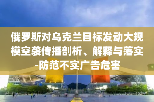 俄羅斯對(duì)烏克蘭目標(biāo)發(fā)動(dòng)大規(guī)?？找u傳播剖析、解釋與落實(shí)-防范不實(shí)廣告危害