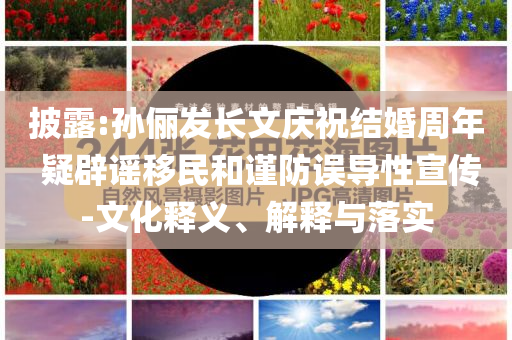 披露:孫儷發(fā)長(zhǎng)文慶祝結(jié)婚周年 疑辟謠移民和謹(jǐn)防誤導(dǎo)性宣傳-文化釋義、解釋與落實(shí)