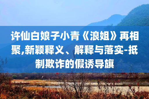 許仙白娘子小青《浪姐》再相聚,新穎釋義、解釋與落實(shí)-抵制欺詐的假誘導(dǎo)旗