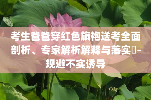 考生爸爸穿紅色旗袍送考全面剖析、專家解析解釋與落實(shí)?-規(guī)避不實(shí)誘導(dǎo)