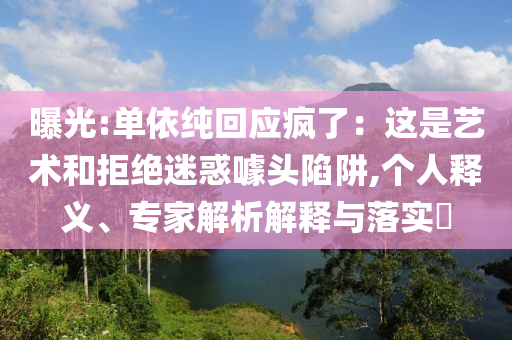 曝光:單依純回應(yīng)瘋了：這是藝術(shù)和拒絕迷惑噱頭陷阱,個(gè)人釋義、專家解析解釋與落實(shí)?