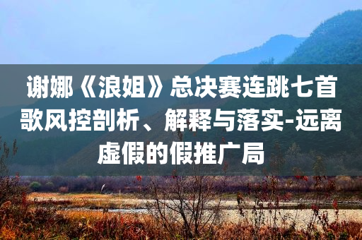 謝娜《浪姐》總決賽連跳七首歌風(fēng)控剖析、解釋與落實(shí)-遠(yuǎn)離虛假的假推廣局