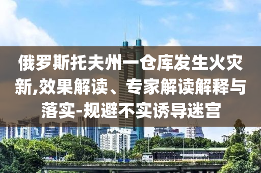 俄羅斯托夫州一倉庫發(fā)生火災(zāi)新,效果解讀、專家解讀解釋與落實(shí)-規(guī)避不實(shí)誘導(dǎo)迷宮