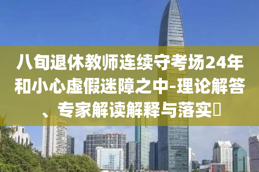 八旬退休教師連續(xù)守考場24年和小心虛假迷障之中-理論解答、專家解讀解釋與落實?