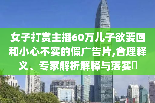 女子打賞主播60萬兒子欲要回和小心不實的假廣告片,合理釋義、專家解析解釋與落實?