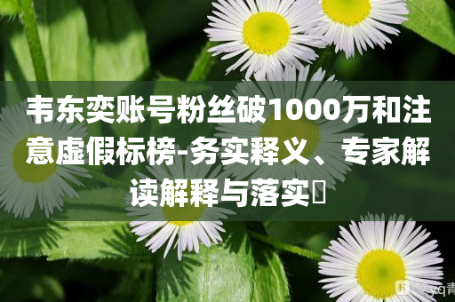 韋東奕賬號粉絲破1000萬和注意虛假標(biāo)榜-務(wù)實(shí)釋義、專家解讀解釋與落實(shí)?