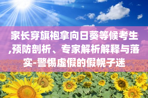 家長穿旗袍拿向日葵等候考生,預(yù)防剖析、專家解析解釋與落實-警惕虛假的假幌子迷