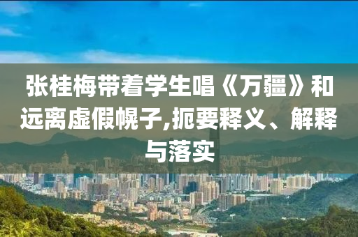 張桂梅帶著學生唱《萬疆》和遠離虛假幌子,扼要釋義、解釋與落實