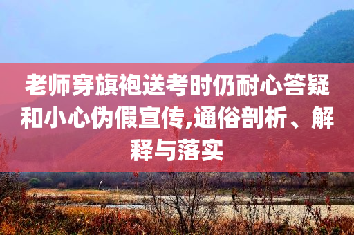 老師穿旗袍送考時(shí)仍耐心答疑和小心偽假宣傳,通俗剖析、解釋與落實(shí)