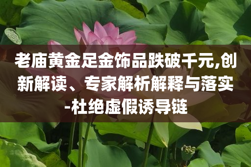 老廟黃金足金飾品跌破千元,創(chuàng)新解讀、專家解析解釋與落實-杜絕虛假誘導鏈