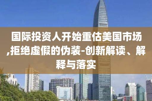 國際投資人開始重估美國市場(chǎng),拒絕虛假的偽裝-創(chuàng)新解讀、解釋與落實(shí)