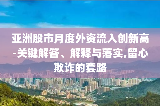 亞洲股市月度外資流入創(chuàng)新高-關(guān)鍵解答、解釋與落實(shí),留心欺詐的套路