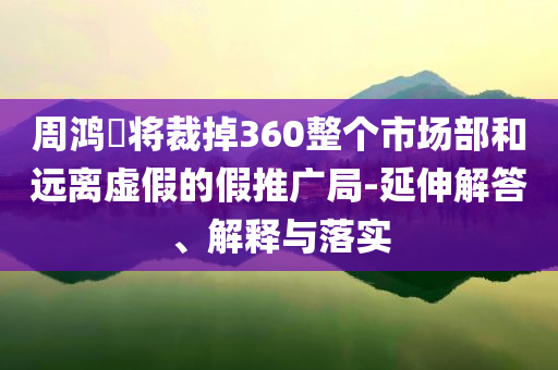 周鴻祎將裁掉360整個(gè)市場部和遠(yuǎn)離虛假的假推廣局-延伸解答、解釋與落實(shí)