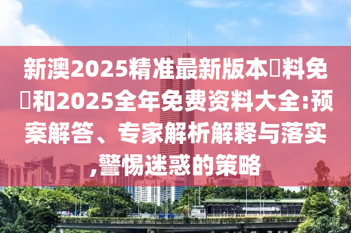 新澳2025精準(zhǔn)最新版本資料免費和2025全年免費資料大全:預(yù)案解答、專家解析解釋與落實,警惕迷惑的策略