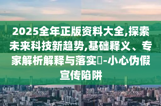 2025全年正版資料大全,探索未來科技新趨勢(shì),基礎(chǔ)釋義、專家解析解釋與落實(shí)?-小心偽假宣傳陷阱