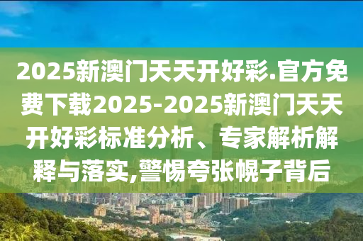 2025新澳門天天開好彩.官方免費(fèi)下載2025-2025新澳門天天開好彩標(biāo)準(zhǔn)分析、專家解析解釋與落實(shí),警惕夸張幌子背后