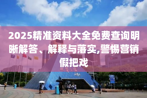 2025精準(zhǔn)資料大全免費(fèi)查詢明晰解答、解釋與落實(shí),警惕營銷假把戲