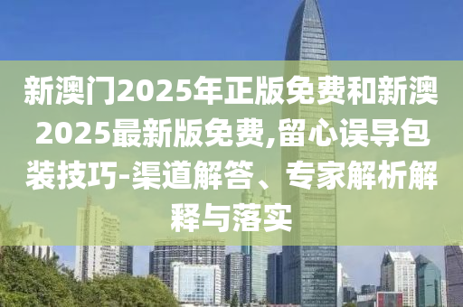 新澳門2025年正版免費(fèi)和新澳2025最新版免費(fèi),留心誤導(dǎo)包裝技巧-渠道解答、專家解析解釋與落實(shí)