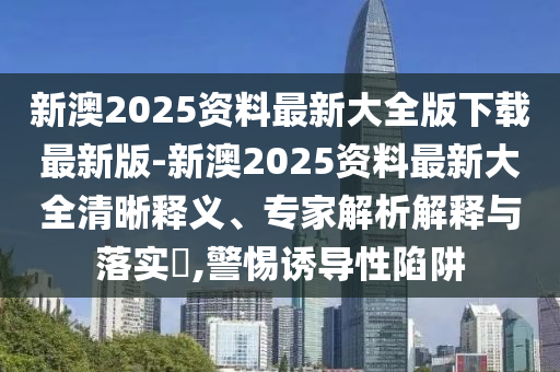 新澳2025資料最新大全版下載最新版-新澳2025資料最新大全清晰釋義、專家解析解釋與落實(shí)?,警惕誘導(dǎo)性陷阱