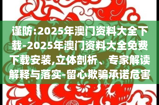 謹(jǐn)防:2025年澳門資料大全下載-2025年澳門資料大全免費(fèi)下載安裝,立體剖析、專家解讀解釋與落實(shí)-留心欺騙承諾危害
